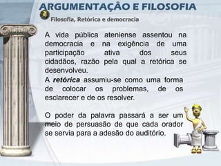 ARGUMENTAÇÃO E FILOSOFIA
 Filosofia, Retórica e democracia

A vida pública ateniense assentou na
democracia e na exigência de uma
participação      ativa      dos   seus
cidadãos, razão pela qual a retórica se
desenvolveu.
A retórica assumiu-se como uma forma
de colocar os problemas, de os
esclarecer e de os resolver.

O poder da palavra passará a ser um
meio de persuasão de que cada orador
se servia para a adesão do auditório.
 