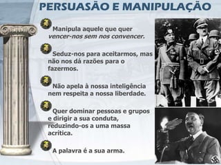 PERSUASÃO E MANIPULAÇÃO
  Manipula aquele que quer
 vencer-nos sem nos convencer.

   Seduz-nos para aceitarmos, mas
 não nos dá razões para o
 fazermos.

  Não apela à nossa inteligência
 nem respeita a nossa liberdade.

   Quer dominar pessoas e grupos
 e dirigir a sua conduta,
 reduzindo-os a uma massa
 acrítica.

  A palavra é a sua arma.
 