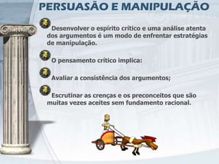 PERSUASÃO E MANIPULAÇÃO
  Desenvolver o espírito crítico e uma análise atenta
 dos argumentos é um modo de enfrentar estratégias
 de manipulação.

  O pensamento crítico implica:

  Avaliar a consistência dos argumentos;

  Escrutinar as crenças e os preconceitos que são
 muitas vezes aceites sem fundamento racional.
 