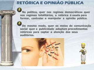 RETÓRICA E OPINIÃO PÚBLICA

   Na política, quer nos regimes democráticos quer
 nos regimes totalitários, a retórica é usada para
 formar, controlar e manipular a opinião pública.

   Do mesmo modo, quer os meios de comunicação
 social quer a publicidade adoptam procedimentos
 retóricos para captar a atenção dos seus
 auditórios.
 