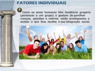 FATORES INDIVIDUAIS

   Como os seres humanos têm tendência gregária
 (pertencer a um grupo) e gostam de partilhar
 crenças, opiniões e valores, estão predispostos a
 aceitar o que lhes facilite a sua integração social.
 