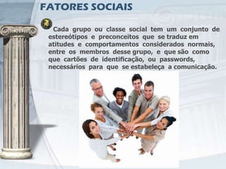 FATORES SOCIAIS

  Cada grupo ou classe social tem um conjunto de
 estereótipos e preconceitos que se traduz em
 atitudes e comportamentos considerados normais,
 entre os membros desse grupo, e que são como
 que cartões de identiﬁcação, ou passwords,
 necessários para que se estabeleça a comunicação.
 