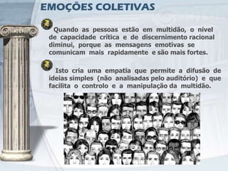 EMOÇÕES COLETIVAS

  Quando as pessoas estão em multidão, o nível
 de capacidade crítica e de discernimento racional
 diminui, porque as mensagens emotivas se
 comunicam mais rapidamente e são mais fortes.

   Isto cria uma empatia que permite a difusão de
 ideias simples (não analisadas pelo auditório) e que
 facilita o controlo e a manipulação da multidão.
 
