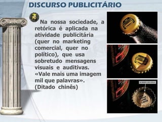 DISCURSO PUBLICITÁRIO

   Na nossa sociedade, a
 retórica é aplicada na
 atividade publicitária
 (quer no marketing
 comercial, quer no
 político), que usa
 sobretudo mensagens
 visuais e auditivas.
 «Vale mais uma imagem
 mil que palavras».
 (Ditado chinês)
 