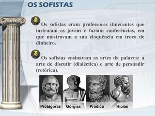 OS SOFISTAS

    Os sofistas eram professores itinerantes que
  instruíam os jovens e faziam conferências, em
  que mostravam a sua eloquência em troca de
  dinheiro.

    Os sofistas ensinavam as artes da palavra: a
  arte de discutir (dialéctica) e arte de persuadir
  (retórica).




   Protágoras   Górgias   Pródico     Hípias
 