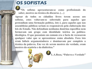 OS SOFISTAS
      “Os sofistas apresentaram-se como profissionais do
    saber, mestres na técnica do discurso. (…)
Apesar de todos os cidadãos livres terem acesso aos
sofistas, estes voltavam-se sobretudo para aqueles que
pretendiam uma formação política, isto é, para aqueles que nas
assembleias públicas seriam os responsáveis pela elaboração das
leis do Estado. Não defendiam nenhuma doutrina específica nem
formavam um grupo com identidade teórica ou político-
ideológica. O que possuíam em comum era o facto de recusarem
qualquer valor que se apresentasse como absoluto. Fora isto
eram hábeis argumentadores e dominavam por completo a
técnica da palavra. Em vez de serem mestres da verdade, eram
mestres da oratória e da dialéctica.”

                                L.A.Roza, “Palavra e Verdade”
 