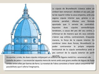 La cúpula de Brunelleschi s'aixeca sobre un
                                                     cimbori ben remarcat i divideix el seu pes, per
                                                     tal de repartir millor la seva empenta, amb una
                                                     segona cúpula interior que, gràcies a un
                                                     sistema peraltat, dibuixa una fórmula
                                                     apuntada que li serveix de contrafort.
                                                     Aquestes dues cúpules semiesfèriques
                                                     tendeixen, a causa del pes del seu centre, a
                                                     enfonsar-se de manera que els seus extrems
                                                     s'obren cap enfora, contrarestant, d'aquesta
                                                     manera, la força de la cúpula interior. En
                                                     combinar totes dues forces, Brunelleschi va
                                                     poder contrarestar la pròpia empenta
                                                     horitzontal de la cúpula semiesfèrica amb el
                                                     pes contrari de la cúpula exterior de perfil
                                                     apuntat.
Va ajuntar, a més, les dues cúpules mitjançant un sistema de lligams metàl·lics –anomenat «de
costella de peix»– i va encerclar aquesta mena de nervis amb unes grans anelles de bigues de fusta
unides entre elles per barres de ferro. La novetat de l'obra consisteix a haver sabut conjuminar les
possibilitats que li oferia l'enginyeria.
 
