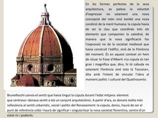 En les formes perfectes de la seva
                                                         arquitectura, es palesa la voluntat
                                                         d’expressar no solament una nova
                                                         concepció del món sinó també una nova
                                                         condició de la ment humana: la cúpula havia
                                                         de ser la clau que coordinés tots els
                                                         elements que componien la catedral, de
                                                         manera que la nova significació fos
                                                         l’expressió no de la societat medieval que
                                                         havia construït l’edifici, sinó de la Florència
                                                         del moment. És en aquest context on hem
                                                         de situar la frase d'Alberti «La cúpula és tan
                                                         gran i magnífica que, dins, hi té cabuda no
                                                         solament Florència sinó tota la Toscana»,
                                                         dita amb l'intent de vincular l’obra al
                                                         moment polític i cultural del Quattrocento.



Brunelleschi canvia el sentit que havia tingut la cúpula durant l'edat mitjana: element
que centrava i donava sentit a tot un conjunt arquitectònic. A partir d'ara, es donarà molta més
rellevància al sentit urbanístic, social i polític del Renaixement: la cúpula, doncs, haurà de ser el
punt de referència urbà i haurà de significar i singularitzar la nova societat florentina, centre d'un
estat ric i poderós.
 