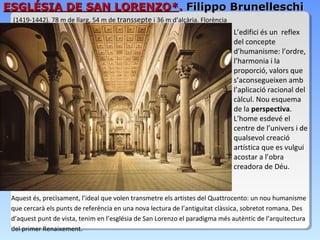 ESGLÉSIA DE SAN LORENZO*. Filippo Brunelleschi
 (1419-1442). 78 m de llarg, 54 m de transsepte i 36 m d’alçària. Florència
                                                                              L’edifici és un reflex
                                                                              del concepte
                                                                              d’humanisme: l’ordre,
                                                                              l’harmonia i la
                                                                              proporció, valors que
                                                                              s’aconsegueixen amb
                                                                              l’aplicació racional del
                                                                              càlcul. Nou esquema
                                                                              de la perspectiva.
                                                                              L’home esdevé el
                                                                              centre de l’univers i de
                                                                              qualsevol creació
                                                                              artística que es vulgui
                                                                              acostar a l’obra
                                                                              creadora de Déu.


 Aquest és, precisament, l’ideal que volen transmetre els artistes del Quattrocento: un nou humanisme
 que cercarà els punts de referència en una nova lectura de l’antiguitat clàssica, sobretot romana. Des
 d’aquest punt de vista, tenim en l’església de San Lorenzo el paradigma més autèntic de l’arquitectura
 del primer Renaixement.
 