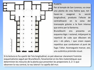PLANTA
                                                        Per al temple de San Lorenzo, va crear
                                                        una planta de creu llatina que, tot i
                                                        haver-ne       exagerat     la   secció
                                                        longitudinal, produeix l’efecte de
                                                        centralització en la zona del
                                                        transsepte gràcies a la llum intensa
                                                        que entra per la llanterna.
                                                        Brunelleschi      ens   presenta    un
                                                        esquema lògic i racional, mitjançant la
                                                        repetició de cubs que dibuixen els
                                                        arcs i els pilars, i que creen espais
                                                        repetitius que condueixen al punt de
                                                        fuga: l’altar. Aconsegueix marcar, així,
                                                        una autèntica piràmide visual.

Si la lectura es fa a partir de l’eix longitudinal, es pot observar clarament l’estricte
esquematisme seguit per Brunelleschi, fonamentat en les lleis matemàtiques que
determinen les mesures de la planta que presenten les proporcions 3, 2 i 1 que
observen la nau central, la nau lateral i la capella del mur.
 