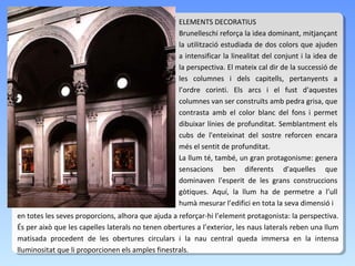 ELEMENTS DECORATIUS
                                                   Brunelleschi reforça la idea dominant, mitjançant
                                                   la utilització estudiada de dos colors que ajuden
                                                   a intensificar la linealitat del conjunt i la idea de
                                                   la perspectiva. El mateix cal dir de la successió de
                                                   les columnes i dels capitells, pertanyents a
                                                   l’ordre corinti. Els arcs i el fust d'aquestes
                                                   columnes van ser construïts amb pedra grisa, que
                                                   contrasta amb el color blanc del fons i permet
                                                   dibuixar línies de profunditat. Semblantment els
                                                   cubs de l'enteixinat del sostre reforcen encara
                                                   més el sentit de profunditat.
                                                   La llum té, també, un gran protagonisme: genera
                                                   sensacions ben diferents d'aquelles que
                                                   dominaven l’esperit de les grans construccions
                                                   gòtiques. Aquí, la llum ha de permetre a l’ull
                                                   humà mesurar l’edifici en tota la seva dimensió i
en totes les seves proporcions, alhora que ajuda a reforçar-hi l’element protagonista: la perspectiva.
És per això que les capelles laterals no tenen obertures a l’exterior, les naus laterals reben una llum
matisada procedent de les obertures circulars i la nau central queda immersa en la intensa
lluminositat que li proporcionen els amples finestrals.
 