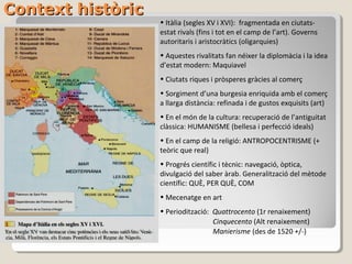 Context històric
                   • Itàlia (segles XV i XVI): fragmentada en ciutats-
                   estat rivals (fins i tot en el camp de l’art). Governs
                   autoritaris i aristocràtics (oligarquies)
                   • Aquestes rivalitats fan néixer la diplomàcia i la idea
                   d’estat modern: Maquiavel
                   • Ciutats riques i pròsperes gràcies al comerç
                   • Sorgiment d’una burgesia enriquida amb el comerç
                   a llarga distància: refinada i de gustos exquisits (art)
                   • En el món de la cultura: recuperació de l’antiguitat
                   clàssica: HUMANISME (bellesa i perfecció ideals)
                   • En el camp de la religió: ANTROPOCENTRISME (+
                   teòric que real)
                   • Progrés científic i tècnic: navegació, òptica,
                   divulgació del saber àrab. Generalització del mètode
                   científic: QUÈ, PER QUÈ, COM
                   • Mecenatge en art
                   • Periodització: Quattrocento (1r renaixement)
                                    Cinquecento (Alt renaixement)
                                    Manierisme (des de 1520 +/-)
 
