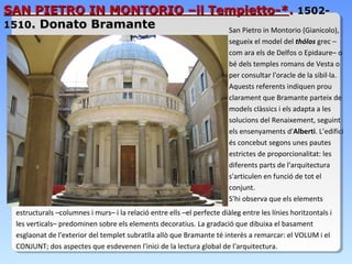 SAN PIETRO IN MONTORIO –il Tempietto-*. 1502-
1510. Donato Bramante        San Pietro in Montorio (Gianicolo),
                                                                         segueix el model del thólos grec –
                                                                         com ara els de Delfos o Epidaure– o
                                                                         bé dels temples romans de Vesta o
                                                                         per consultar l'oracle de la sibil·la.
                                                                         Aquests referents indiquen prou
                                                                         clarament que Bramante parteix de
                                                                         models clàssics i els adapta a les
                                                                         solucions del Renaixement, seguint
                                                                         els ensenyaments d'Alberti. L’edifici
                                                                         és concebut segons unes pautes
                                                                         estrictes de proporcionalitat: les
                                                                         diferents parts de l'arquitectura
                                                                         s'articulen en funció de tot el
                                                                         conjunt.
                                                                         S’hi observa que els elements
  estructurals –columnes i murs– i la relació entre ells –el perfecte diàleg entre les línies horitzontals i
  les verticals– predominen sobre els elements decoratius. La gradació que dibuixa el basament
  esglaonat de l'exterior del templet subratlla allò que Bramante té interès a remarcar: el VOLUM i el
  CONJUNT; dos aspectes que esdevenen l'inici de la lectura global de l'arquitectura.
 