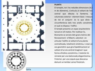 PLANTA
         El templet, tot i les reduïdes dimensions (4,5
         m de diàmetre), s'articula al voltant de l'eix
         central que dibuixa la llanterna. La
         columnata exterior –element bàsic i mesura
         de tot el conjunt– és la que dicta la
         circumferència dels tres anells concèntrics
         en què es disposa l'edifici.
         El temple presenta un espai arquitectònic
         tancat en ell mateix. Per realitzar-lo,
         Bramante se serveix dels grans teòrics del
         Renaixement –d'Alberti, sobretot– en
         articular l'edifici al voltant d'una planta
         centralitzada, totalment simètrica, i crear un
         cos geomètric que gira hipotèticament al
         voltant d'un eix central imaginari i que
         forma cilindres concèntrics. L'exterior és
         rematat per una balconada elegantíssima, i
         l'interior, per una cúpula que descansa
         damunt un tambor sense finestrals.


Cel·la
 