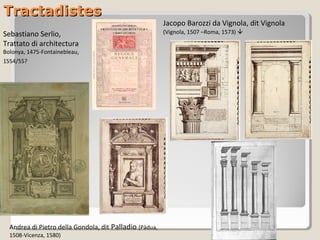 Tractadistes
                                                         Jacopo Barozzi da Vignola, dit Vignola
Sebastiano Serlio,                                       (Vignola, 1507 –Roma, 1573) 
Trattato di architectura
Bolonya, 1475-Fontainebleau,
1554/55?




  Andrea di Pietro della Gondola, dit Palladio (Pàdua,
  1508-Vicenza, 1580)
 