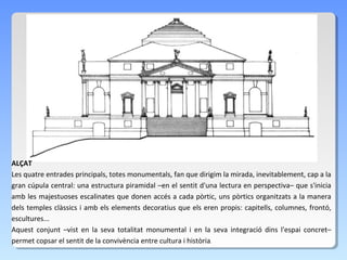 ALÇAT
Les quatre entrades principals, totes monumentals, fan que dirigim la mirada, inevitablement, cap a la
gran cúpula central: una estructura piramidal –en el sentit d'una lectura en perspectiva– que s'inicia
amb les majestuoses escalinates que donen accés a cada pòrtic, uns pòrtics organitzats a la manera
dels temples clàssics i amb els elements decoratius que els eren propis: capitells, columnes, frontó,
escultures...
Aquest conjunt –vist en la seva totalitat monumental i en la seva integració dins l'espai concret–
permet copsar el sentit de la convivència entre cultura i història.
 