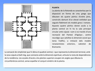 PLANTA
                                                        La planta de la Rotonda es caracteritza per la
                                                        disposició en forma de creu grega que
                                                        dibuixen els quatre pòrtics d'ordre jònic,
                                                        construïts damunt d'un elevat estilobat que
                                                        segueix fidelment els models grecs i romans.
                                                        Aquests quatre pòrtics donen accés a la
                                                        planta central on hi ha la sala principal
                                                        circular amb cúpula –com si es tractés d'una
                                                        recreació del Panteó d'Agripa–, centre
                                                        neuràlgic que satisfeia la dimensió social que
                                                        tenia l'edifici, a imitació dels models
                                                        renaixentistes anteriors, sobretot de
                                                        Bramante.

La sensació de simplicitat que hi dóna el quadrat central, i que representa la dimensió terrenal, amb
la seva cúpula al bell mig, que connecta amb la dimensió espiritual, articula la resta de dependències
de la residència. Les escales d'accés a les plantes superiors ocupen els angles que dibuixa la
circumferència central, sense espatllar el conjunt simètric de la planta.
 
