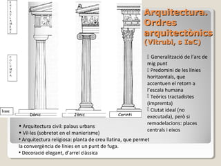 Arquitectura.
                                                         Ordres
                                                         arquitectònics
                                                         (Vitrubi, s IaC)

                                                           Generalització de l’arc de
                                                          mig punt
                                                           Predomini de les línies
                                                          horitzontals, que
                                                          accentuen el retorn a
                                                          l’escala humana
                                                           Teòrics tractadistes
                                                          (impremta)
                                                           Ciutat ideal (no
     Dòric               Jònic               Corinti
                                                          executada), però si
• Arquitectura civil: palaus urbans                       remodelacions: places
• Vil·les (sobretot en el manierisme)                     centrals i eixos
• Arquitectura religiosa: planta de creu llatina, que permet
la convergència de línies en un punt de fuga.
• Decoració elegant, d’arrel clàssica
 