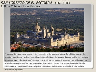 SAN LORENZO DE EL ESCORIAL. 1563-1583
J. B de Toledo i J. de Herrera




  El conjunt del monument respon a les pretensions del monarca, que volia edificar un complex
  arquitectònic d'acord amb els seus ideals imperials. Havia de contenir la seva residència personal,
  espais per exercir les tasques d'un govern centralitzat, un monestir amb una rica biblioteca i un
  mausoleu on reposarien les despulles reials. Un conjunt, doncs, que materialitzava la idea de
  centralització i de personificació del poder reial, reflex del moment esplendorós que vivia la
  monarquia espanyola.
 