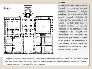 PLANTA
                                                                  La planta de San Lorenzo de El
                                                                  Escorial, concebuda com un espai
                                                                  quadrat, determina,          unitats
                                                                  quadrades en el seu interior. Tot
                                                                  aquest conjunt s'articula al
                                                                  voltant de l'eix constituït pel pati
                                                                  central –el Pati dels Reis– i
                                                                  l'església. A dreta i a esquerra
                                                                  d'aquest eix es distribueixen les
                                                                  edificacions del conjunt del
                                                                  monument: un entramat de
                                                                  quadrícules que recorda la forma
                                                                  d'una graella, en homenatge a
                                                                  sant Llorenç, el qual, segons la
                                                                  tradició, va ser martiritzat i morí
                                                                  cremat en unes graelles.



L'església, inspirada en l'arquitectura de Bramante, domina tota la resta d'edificacions. És un temple
d'arrels italianes, que té la planta en forma de creu grega amb una cúpula central que, vista des de
l'exterior, domina i dóna cohesió a tot el conjunt.
 