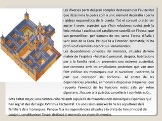 Les diverses parts del gran complex destaquen per l'austeritat
                                     que determina la pedra com a únic element decoratiu i per la
                                     rigidesa esquemàtica de la planta. Tot el conjunt pretén ser
                                     auster i sever, aspectes que s'han relacionat sovint amb la
                                     línia mística i ascètica del catolicisme castellà de l'època, que
                                     van personificar, per damunt de tot, santa Teresa d'Àvila i
                                     sant Joan de la Creu. Pel que fa a l'interior, tanmateix, hi ha
                                     profusió d'elements decoratius i ornamentals.
                                     Les dependències privades del monarca, situades darrere
                                     mateix de l'església –habitació personal, despatx, habitacions
                                     per a la família reial...–, presenten una extrema austeritat,
                                     que contrasta amb les ampliacions posteriors que van anar
                                     fent edificar els monarques que el succeïren –sobretot, la
                                     part que correspon als Borbons–. Al costat de les
                                     dependències privades, el monarca disposava d'aquelles que
                                     requeria l'exercici de les funcions reials: sala per rebre
                                     dignataris , lloc per a la guàrdia, cancelleria i administració...
Sota l'altar major, una cambra coberta amb cúpula fa de mausoleu dels monarques espanyols que
han regnat des del segle XVI fins a l'actualitat. En unes sales annexes hi ha les sepultures dels
familiars dels monarques. Pel que fa a les dependències situades a la dreta de l'eix principal del
conjunt, constitueixen l'espai destinat al monestir on viuen els monjos.
 