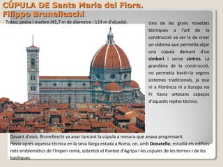 CÚPULA DE Santa Maria dei Fiore.
Filippo Brunelleschi
Totxo, pedra i marbre (41,7 m de diàmetre i 114 m d'alçada).           Una de les grans novetats
                                                                       tècniques a l'art de la
                                                                       construcció va ser la de crear
                                                                       un sistema que permetia alçar
                                                                       una cúpula damunt d'un
                                                                       cimbori i sense cintres. La
                                                                       grandària de la construcció,
                                                                       no permetia bastir-la segons
                                                                       sistemes tradicionals, ja que
                                                                       ni a Florència ni a Europa no
                                                                       hi havia artesans capaços
                                                                       d‘aquests reptes tècnics.




  Davant d'això, Brunelleschi va anar tancant la cúpula a mesura que anava progressant.
  Havia après aquesta tècnica en la seva llarga estada a Roma, on, amb Donatello, estudià els edificis
  més emblemàtics de l'Imperi romà, sobretot el Panteó d'Agripa i les cúpules de les termes i de les
  basíliques.
 
