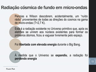 Radiação cósmica de fundo em micro-ondas
13
Penzias e Wilson descobrem, acidentalmente, um “ruído
rádio” provenientes de todas as direções do cosmos na gama
de micro-ondas (T=2,7 K).
Esta é a radiação existente no Universo primitivo que, após os
eletrões se unirem aos núcleos existentes para formar os
primeiros átomos, ficou a vaguear livremente pelo espaço.
Foi libertada com elevada energia durante o Big Bang.
À medida que o Universo se expandiu, a radiação foi
perdendo energia
Daniela Pinto
 
