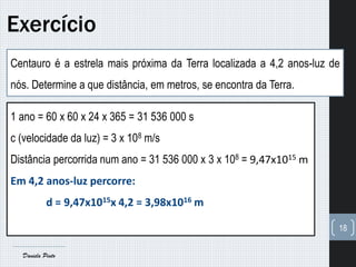Centauro é a estrela mais próxima da Terra localizada a 4,2 anos-luz de
nós. Determine a que distância, em metros, se encontra da Terra.
Exercício
18
Daniela Pinto
1 ano = 60 x 60 x 24 x 365 = 31 536 000 s
c (velocidade da luz) = 3 x 108 m/s
Distância percorrida num ano = 31 536 000 x 3 x 108 = 9,47x1015 m
Em 4,2 anos-luz percorre:
d = 9,47x1015x 4,2 = 3,98x1016 m
 