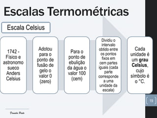 Escala Celsius
1742 -
Físico e
astronomo
sueco
Anders
Celsius
Adotou
para o
ponto de
fusão de
gelo o
valor 0
(zero)
Para o
ponto de
ebulição
da água o
valor 100
(cem)
Dividiu o
intervalo
obtido entre
os pontos
fixos em
cem partes
iguais (cada
parte
corresponde
a uma
unidade da
escala)
Cada
unidade é
um grau
Celsius,
cujo
símbolo é
o °C.
Escalas Termométricas
19
Daniela Pinto
 