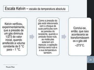 Escala Kelvin – escala da temperatura absoluta
Kelvin verificou,
experimentalmente,
que a pressão de
um gás diminuía
1/273 do valor
inicial, quando
arrefecido a volume
constante de 0 °C
para – 1 °C.
Como a pressão do
gás está relacionada
com o choque de
suas partículas com
as paredes do
recipiente, quando a
pressão fosse nula,
as moléculas
estariam em
repouso, a agitação
térmica seria nula e
a sua temperatura
também.
Conclui-se,
então, que isso
aconteceria se
transformássem
os o gás até
–273°C.
20
Daniela Pinto
 