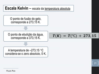 Escala Kelvin – escala da temperatura absoluta
O ponto de fusão do gelo,
corresponde a 273,15 K.
O ponto de ebulição da água,
corresponde a 373,15 K.
A temperatura de –273,15 C
considera-se o zero absoluto, 0 K.
21
𝑻(𝑲) = 𝑻(℃) + 𝟐𝟕𝟑, 𝟏𝟓
Daniela Pinto
 