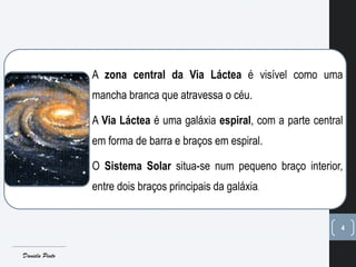 4
A zona central da Via Láctea é visível como uma
mancha branca que atravessa o céu.
A Via Láctea é uma galáxia espiral, com a parte central
em forma de barra e braços em espiral.
O Sistema Solar situa-se num pequeno braço interior,
entre dois braços principais da galáxia.
Daniela Pinto
 