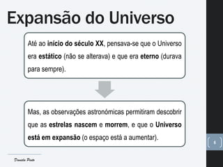 Expansão do Universo
6
Até ao início do século XX, pensava-se que o Universo
era estático (não se alterava) e que era eterno (durava
para sempre).
Mas, as observações astronómicas permitiram descobrir
que as estrelas nascem e morrem, e que o Universo
está em expansão (o espaço está a aumentar).
Daniela Pinto
 