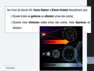 7
No início do século XX, Vesto Slipher e Edwin Hubble descobriram que:
Quase todas as galáxias se afastam umas das outras;
Quanto mais distantes estão umas das outras, mais depressa se
afastam.
Daniela Pinto
 