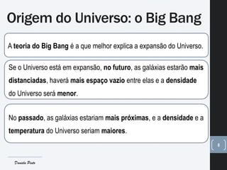 Origem do Universo: o Big Bang
8
A teoria do Big Bang é a que melhor explica a expansão do Universo.
Se o Universo está em expansão, no futuro, as galáxias estarão mais
distanciadas, haverá mais espaço vazio entre elas e a densidade
do Universo será menor.
No passado, as galáxias estariam mais próximas, e a densidade e a
temperatura do Universo seriam maiores.
Daniela Pinto
 