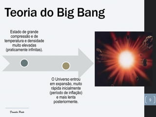 Teoria do Big Bang
Estado de grande
compressão e de
temperatura e densidade
muito elevadas
(praticamente infinitas).
O Universo entrou
em expansão, muito
rápida inicialmente
(período de inflação)
e mais lenta
posteriormente. 9
Daniela Pinto
 