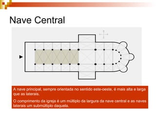 Nave Central A nave principal, sempre orientada no sentido este-oeste, é mais alta e larga que as laterais. O comprimento da igreja é um múltiplo da largura da nave central e as naves laterais um submúltiplo daquela. 