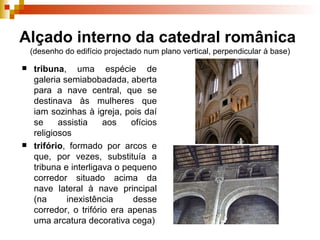 Alçado interno da catedral românica   (desenho do edifício projectado num plano vertical, perpendicular à base) tribuna , uma espécie de galeria semiabobadada, aberta para a nave central, que se destinava às mulheres que iam sozinhas à igreja, pois daí se assistia aos ofícios religiosos trifório , formado por arcos e que, por vezes, substituía a tribuna e interligava o pequeno corredor situado acima da nave lateral à nave principal (na inexistência desse corredor, o trifório era apenas uma arcatura decorativa cega) 