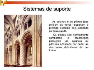 Sistemas de suporte As  colunas  e os  pilares  (que dividem as naves) suportam a pressão exercida pela abóbada ou pela cúpula. Os  pilares  são normalmente  compostos  e  cruciformes  possuindo um colunelo ou pilastras adossado por cada um dos arcos definidores de um tramo. 