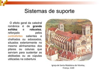 Sistemas de suporte O efeito geral da catedral românica é de  grande solidez  e  robustez , reforçado pelos  contrafortes  salientes e chafrados ou adossados, situados exteriormente no mesmo alinhamentos dos pilares ou colunas que serviam para sustentar as abóbadas ou as cúpulas utilizadas na cobertura Igreja de Santa Madalena de Vézelay,  França, 1120 