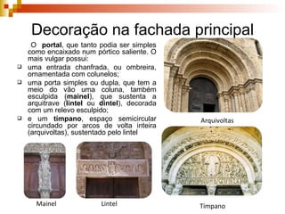 Decoração na fachada principal O  portal , que tanto podia ser simples como encaixado num pórtico saliente. O mais vulgar possui:  uma entrada chanfrada, ou ombreira, ornamentada com colunelos;  uma porta simples ou dupla, que tem a meio do vão uma coluna, também esculpida ( mainel ), que sustenta a arquitrave ( lintel  ou  dintel ), decorada com um relevo esculpido;  e um  tímpano , espaço semicircular circundado por arcos de volta inteira (arquivoltas), sustentado pelo lintel Mainel Lintel Arquivoltas Tímpano 