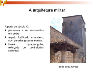 A arquitetura militar A partir do século XI: passaram a ser construídas em pedra.  aspeto fortificado e austero, com paredes grossas e altas;  forma quadrangular, reforçada por contrafortes salientes Torre de D. Urraca 