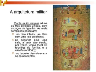 A arquitetura militar Planta muito simples  (duas ou três divisões unidas, sem espaços de ligação). As mais complexas possuíam: no  piso inferior  um átrio com uma loja ou oficina;  no  segundo piso  uma sala, a  aula , que servia, por vezes, como local de reuniões de família, e a  capella  (oratório); no  terceiro piso  situavam-se os aposentos.  