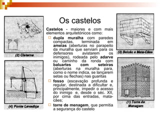 Os castelos Castelos  - maiores e com mais elementos arquitetónicos como:  dupla muralha  com paredes compactas, terminada em  ameias  (aberturas no parapeito da muralha que serviam para os defensores avistarem os inimigos), rodeada pelo  adarve  ou caminho da ronda com  baluartes com seteiras  (aberturas na muralha para, como o nome indica, se lançarem setas ou flechas) nas guaritas  fosso   (escavação profunda e regular, destinada a dificultar e, principalmente, impedir o acesso do inimigo  e, desde o séc. XII, por cima das entradas, mata-cães;  torre de menagem , que permitia a segurança do castelo 