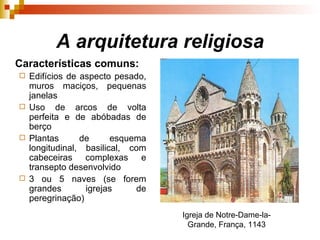 A arquitetura religiosa Características comuns: Edifícios de aspecto pesado, muros maciços, pequenas janelas Uso de arcos de volta perfeita e de abóbadas de berço Plantas de esquema longitudinal, basilical, com cabeceiras complexas e transepto desenvolvido 3 ou 5 naves (se forem grandes igrejas de peregrinação) Igreja de Notre-Dame-la-Grande, França, 1143   