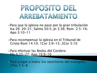 Para que la iglesia no pase por la gran tribulación
 Isa 26: 20-21; Salmo 50:5; Jn 3:36; Rom 2:5-16;
 Apo 3:10-11

Para recompensar la iglesia en el Tribunal de
 Cristo Rom 14:10; 1Cor 3:9-15; 2Cor 5:10

Para efectuar las Bodas del Cordero
 Efe 5:25-27; Apo 19:9-10

Parajuzgar a todos los opositores del evangelio
 2Tes 1:5-8
 