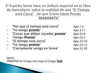1.   “Por que el tiempo está cerca”           Apo   1:3
2.   “Yo vengo pronto”                        Apo   3:11
3.   “Cosas que deben suceder pronto”         Apo   22:6
4.   “Vengo Pronto”                           Apo   22:7
5.   “El tiempo esta cerca”                   Apo   22:10
6.   “Yo vengo pronto”                        Apo   22:12
7.   “Ciertamente vengo en breve”             Apo   22:20


NOTA:
!PRONTO! En Griego esta bajo el Griego TAXI
 