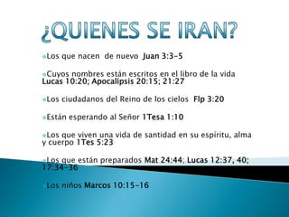 Los   que nacen de nuevo Juan 3:3-5

Cuyos nombres están escritos en el libro de la vida
Lucas 10:20; Apocalipsis 20:15; 21:27

Los   ciudadanos del Reino de los cielos Flp 3:20

Están   esperando al Señor 1Tesa 1:10

Los que viven una vida de santidad en su espíritu, alma
y cuerpo 1Tes 5:23

Los que están preparados Mat 24:44; Lucas 12:37, 40;
17:34-36

Los   niños Marcos 10:15-16
 