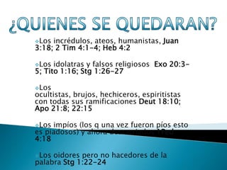 Los incrédulos, ateos, humanistas, Juan
3:18; 2 Tim 4:1-4; Heb 4:2

Los  idolatras y falsos religiosos Exo 20:3-
5; Tito 1:16; Stg 1:26-27

Los
ocultistas, brujos, hechiceros, espiritistas
con todas sus ramificaciones Deut 18:10;
Apo 21:8; 22:15

Los impíos (los q una vez fueron píos esto
es piadosos) y ahora descarriados 1Ped
4:18

Los oidores pero no hacedores de la
palabra Stg 1:22-24
 