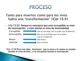 Tanto para muertos como para los vivos
 habrá una “transformación” 1Cor 15:51
   1Co 15:53 Porque es necesario que esto corruptible se vista
    de incorrupción, y esto mortal se vista de inmortalidad.
    Corruptible                Que se corrompe, que se pudre, que se deteriora
    Incorruptible              Que no se corrompe, que no se pudre
                               que no se deteriora
    Mortal                     Que muere
    Inmortal                   Que es eterno



1Cor 15:50 Pero esto digo, hermanos: que la carne y la sangre no pueden
  heredar el reino de Dios, ni la corrupción hereda la incorrupción.
 
